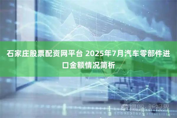 石家庄股票配资网平台 2025年7月汽车零部件进口金额情况简析