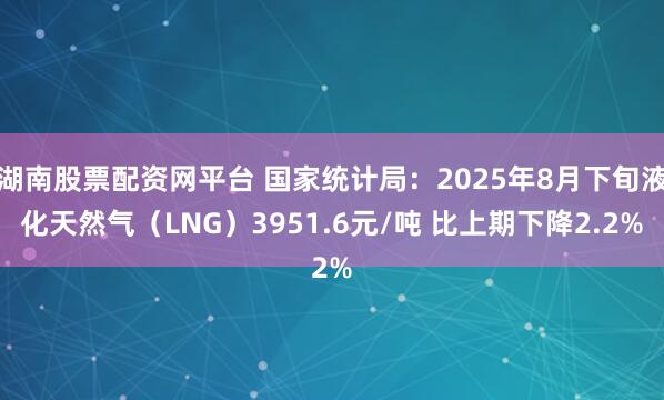湖南股票配资网平台 国家统计局：2025年8月下旬液化天然气（LNG）3951.6元/吨 比上期下降2.2%
