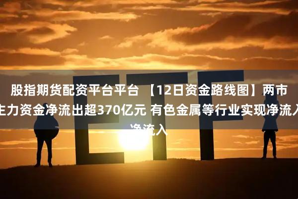 股指期货配资平台平台 【12日资金路线图】两市主力资金净流出超370亿元 有色金属等行业实现净流入