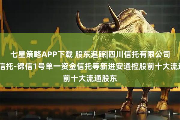 七星策略APP下载 股东追踪|四川信托有限公司-四川信托-锦信1号单一资金信托等新进安通控股前十大流通股东