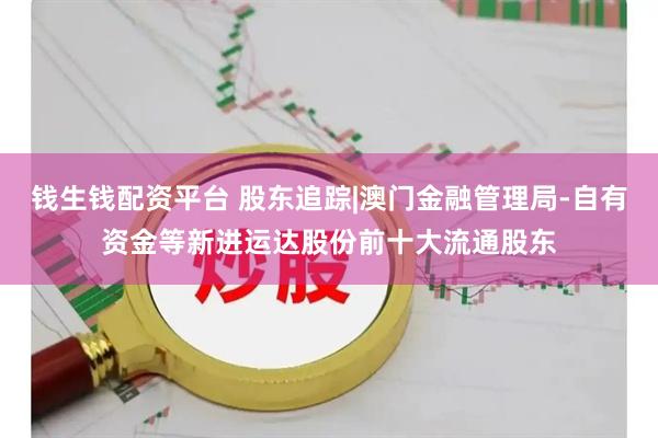 钱生钱配资平台 股东追踪|澳门金融管理局-自有资金等新进运达股份前十大流通股东