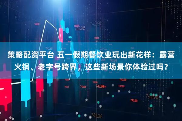 策略配资平台 五一假期餐饮业玩出新花样：露营火锅、老字号跨界，这些新场景你体验过吗？