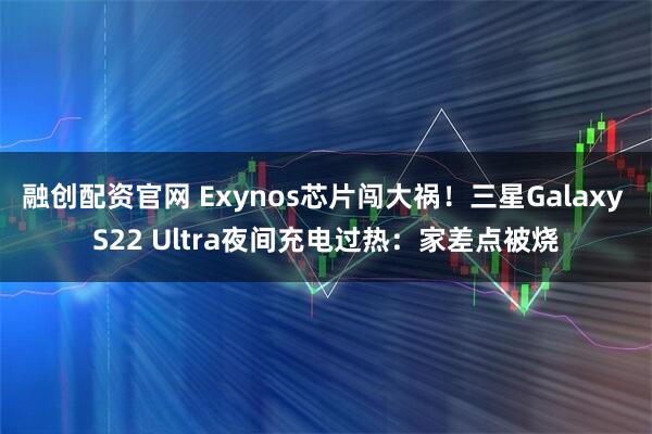 融创配资官网 Exynos芯片闯大祸！三星Galaxy S22 Ultra夜间充电过热：家差点被烧
