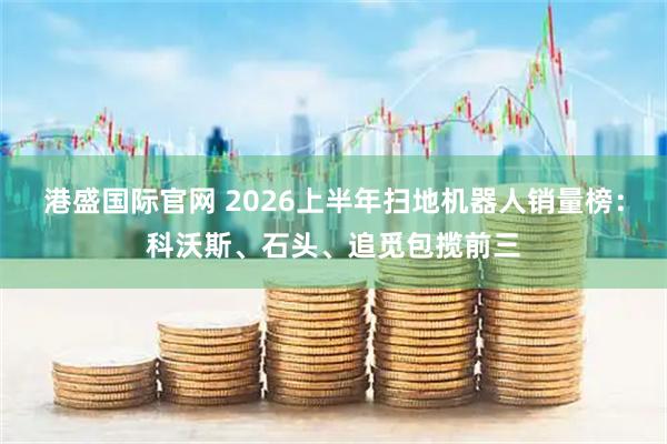 港盛国际官网 2026上半年扫地机器人销量榜：科沃斯、石头、追觅包揽前三